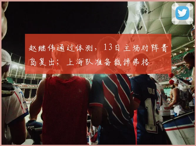 赵继伟通过体测，13日主场对阵青岛复出；上海队准备裁掉弗格