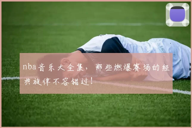 nba音乐大全集,那些燃爆赛场的经典旋律不容错过!