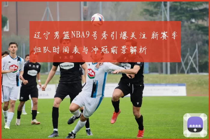 辽宁男篮NBA9号秀引爆关注 新赛季归队时间表与冲冠前景解析