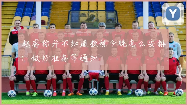 赵睿称并不知道教练今晚怎么安排：做好准备等通知