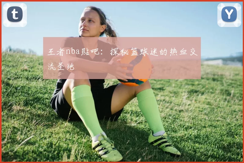 王者nba贴吧:探秘篮球迷的热血交流圣地