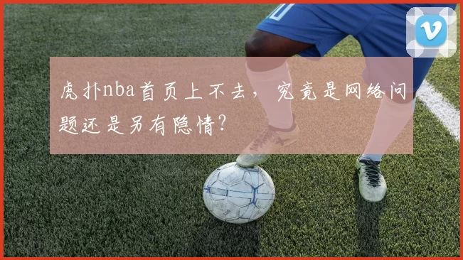 虎扑nba首页上不去,究竟是网络问题还是另有隐情?