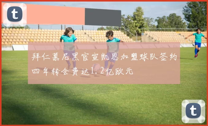 拜仁慕尼黑官宣凯恩加盟球队签约四年转会费达1.2亿欧元