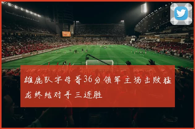 雄鹿队字母哥36分领军主场击败猛龙终结对手三连胜