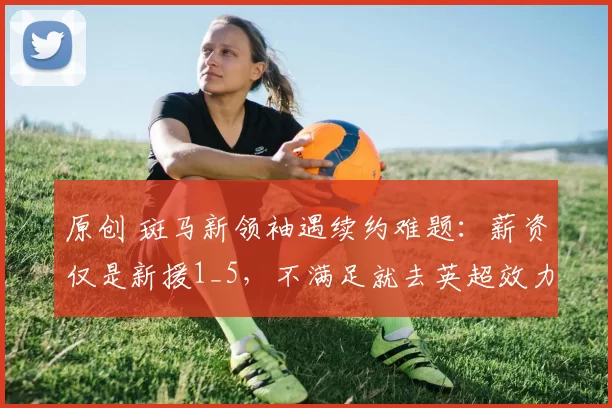 原创 斑马新领袖遇续约难题:薪资仅是新援1_5,不满足就去英超效力