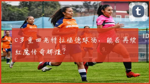 c罗重回老特拉福德球场，能否再续红魔传奇辉煌？