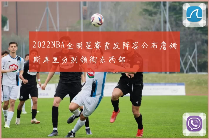 2022NBA全明星赛首发阵容公布詹姆斯库里分别领衔东西部