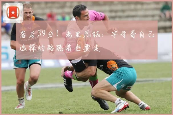 落后39分!老里甩锅,字母哥自己选择的路跪着也要走