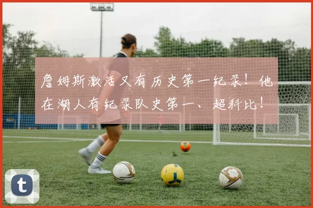 詹姆斯激活又有历史第一纪录！他在湖人有纪录队史第一、超科比！