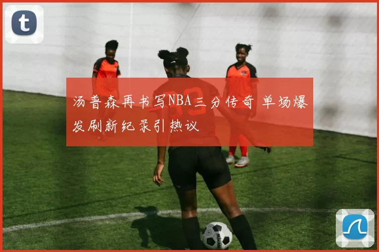 汤普森再书写NBA三分传奇 单场爆发刷新纪录引热议