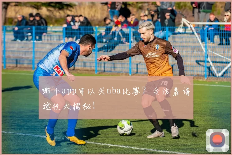 哪个app可以买nba比赛？合法靠谱途径大揭秘！