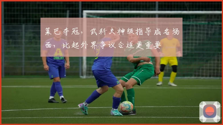 莱巴夺冠,武科夫神级指导成名场面,比起外界争议合适更重要