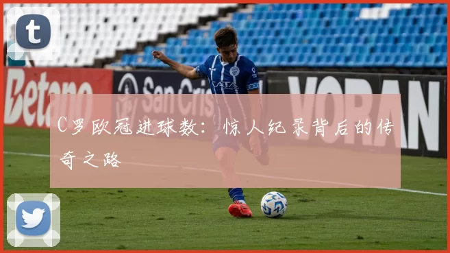 C罗欧冠进球数:惊人纪录背后的传奇之路