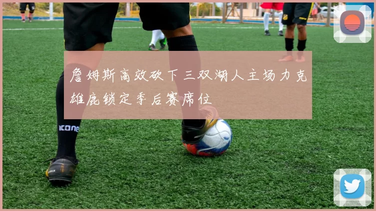 詹姆斯高效砍下三双湖人主场力克雄鹿锁定季后赛席位