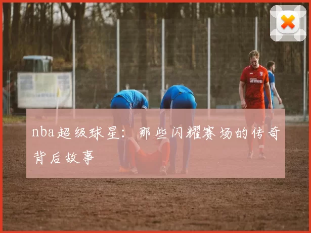 nba超级球星：那些闪耀赛场的传奇背后故事