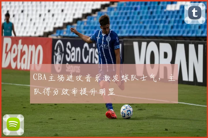 CBA主场进攻音乐激发球队士气,主队得分效率提升明显