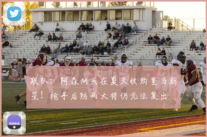 跟队:阿森纳或在夏天收购皇马新星!枪手后防两大将仍无法复出