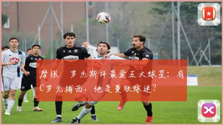 摩根・罗杰斯评最爱五大球星:有C罗无梅西,他是曼联球迷?