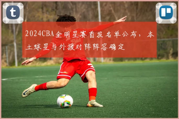 2024CBA全明星赛首发名单公布，本土球星与外援对阵阵容确定