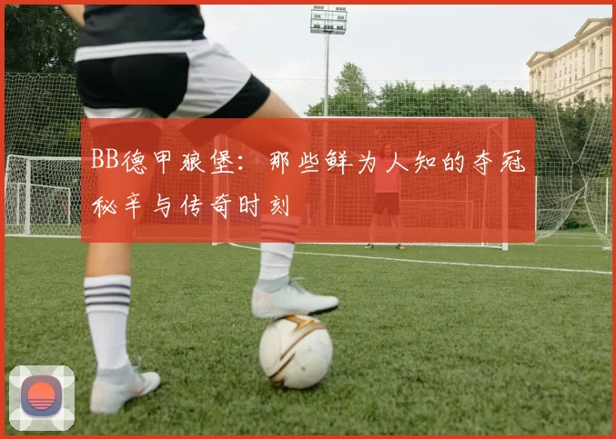 BB德甲狼堡:那些鲜为人知的夺冠秘辛与传奇时刻