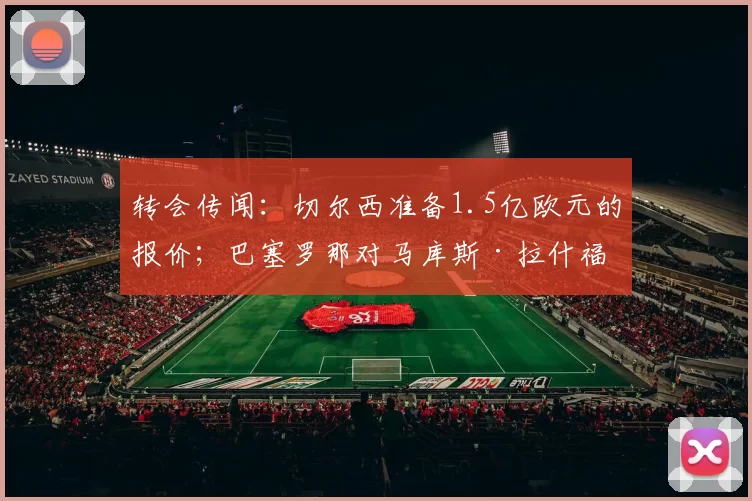转会传闻:切尔西准备1.5亿欧元的报价;巴塞罗那对马库斯·拉什福德做出决定
