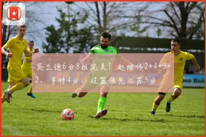 莫兰德6分8板完美！赵继伟2+4+3+2，亨特4分，辽篮领先江苏5分