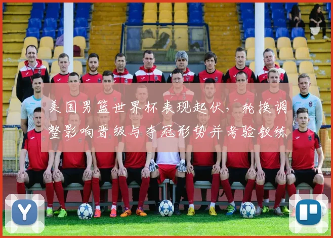 美国男篮世界杯表现起伏，轮换调整影响晋级与夺冠形势并考验教练战术