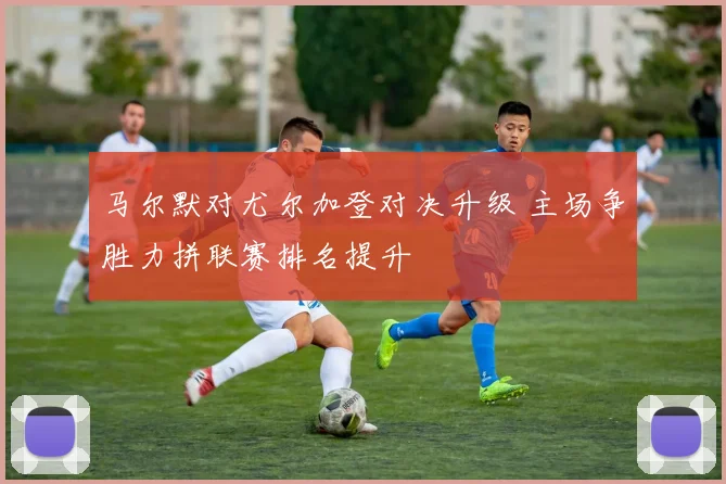 马尔默对尤尔加登对决升级 主场争胜力拼联赛排名提升