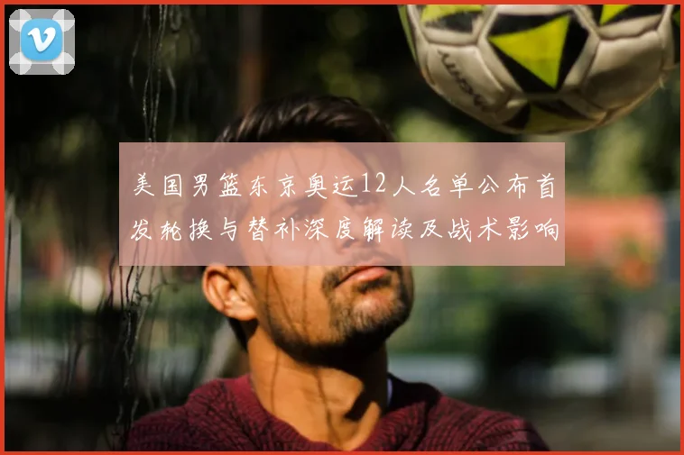 美国男篮东京奥运12人名单公布首发轮换与替补深度解读及战术影响