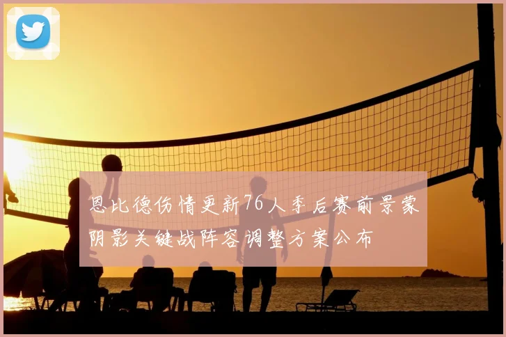 恩比德伤情更新76人季后赛前景蒙阴影关键战阵容调整方案公布