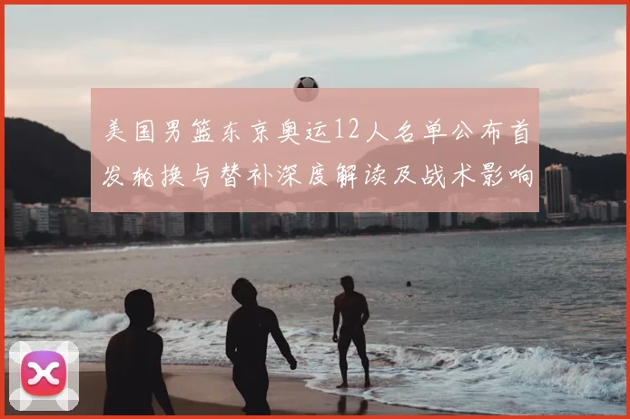 美国男篮东京奥运12人名单公布首发轮换与替补深度解读及战术影响