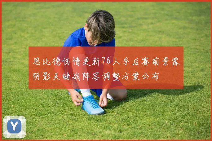 恩比德伤情更新76人季后赛前景蒙阴影关键战阵容调整方案公布