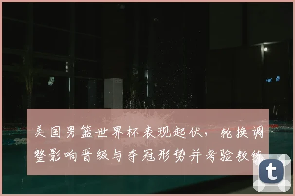 美国男篮世界杯表现起伏，轮换调整影响晋级与夺冠形势并考验教练战术
