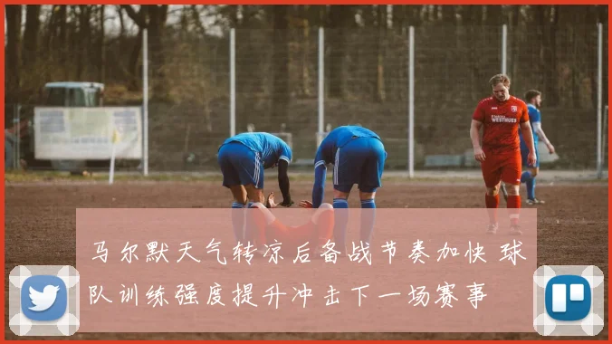 马尔默天气转凉后备战节奏加快 球队训练强度提升冲击下一场赛事