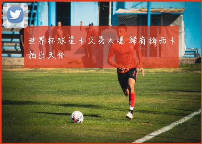 世界杯球星卡交易火爆 稀有梅西卡拍出天价