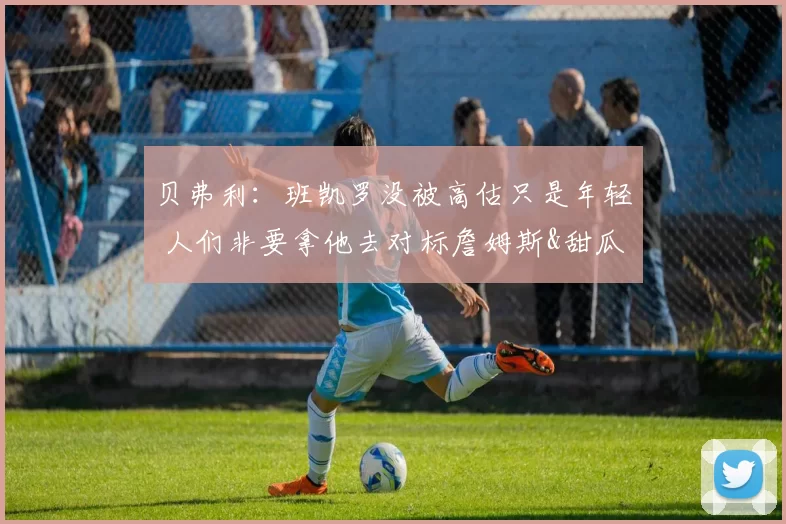 贝弗利：班凯罗没被高估只是年轻 人们非要拿他去对标詹姆斯&甜瓜