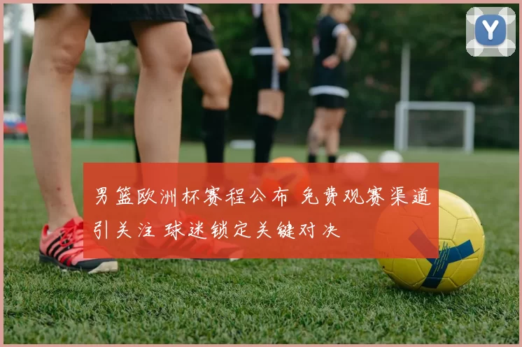 男篮欧洲杯赛程公布 免费观赛渠道引关注 球迷锁定关键对决