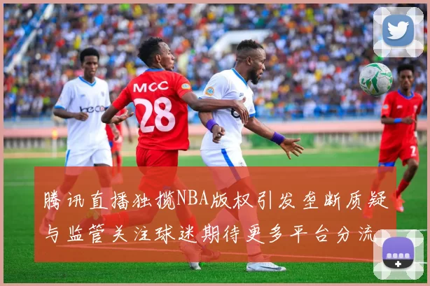 腾讯直播独揽NBA版权引发垄断质疑与监管关注球迷期待更多平台分流