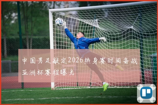 中国男足敲定2026热身赛时间备战亚洲杯赛程曝光