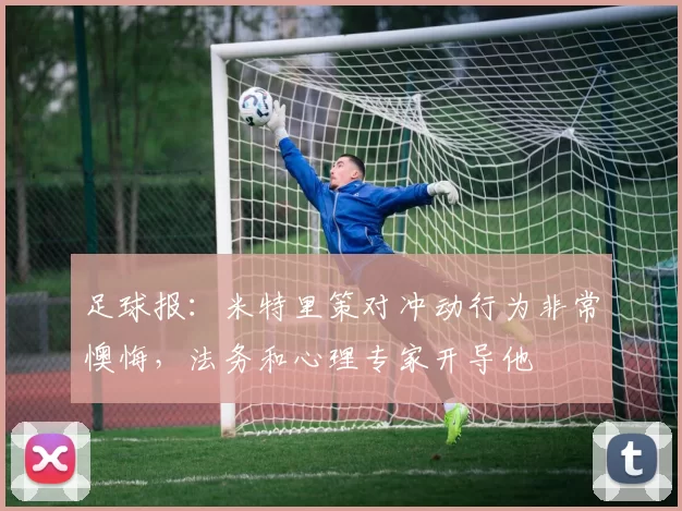 足球报：米特里策对冲动行为非常懊悔，法务和心理专家开导他