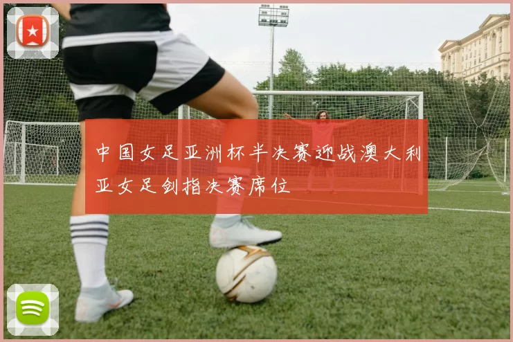 中国女足亚洲杯半决赛迎战澳大利亚女足剑指决赛席位