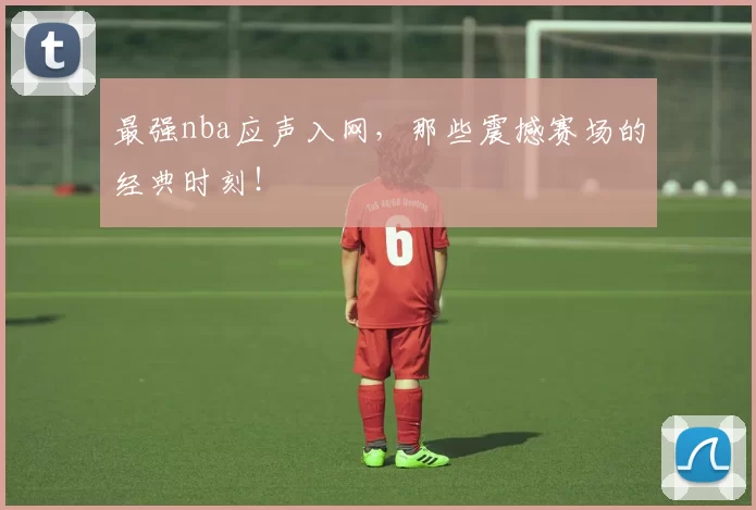 最强nba应声入网，那些震撼赛场的经典时刻！