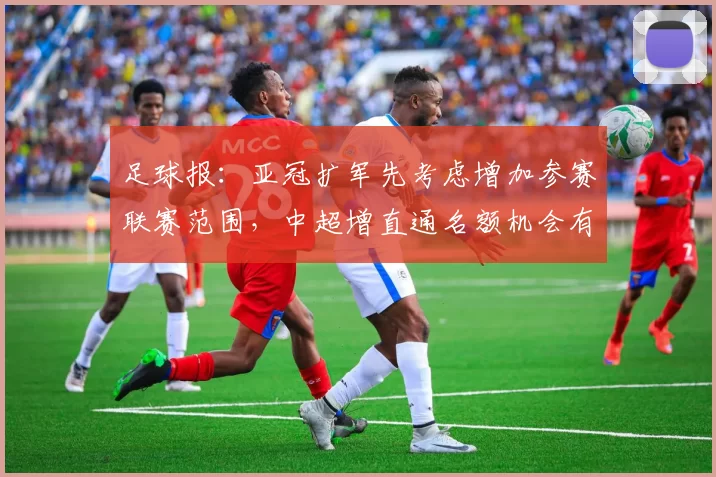 足球报：亚冠扩军先考虑增加参赛联赛范围，中超增直通名额机会有限