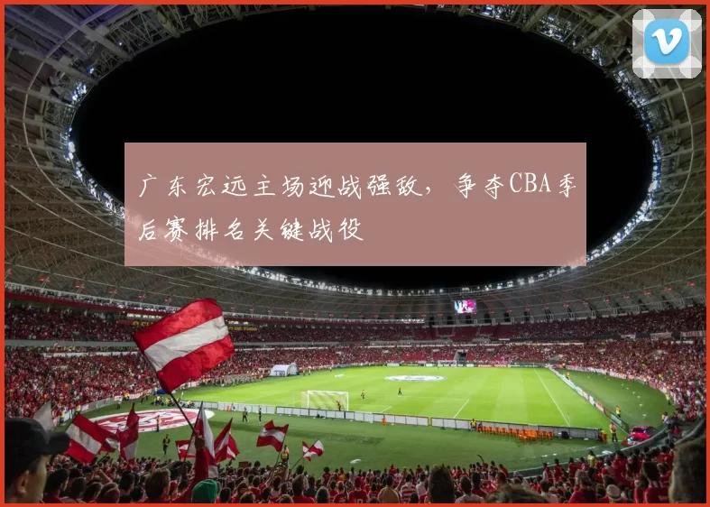 广东宏远主场迎战强敌,争夺CBA季后赛排名关键战役