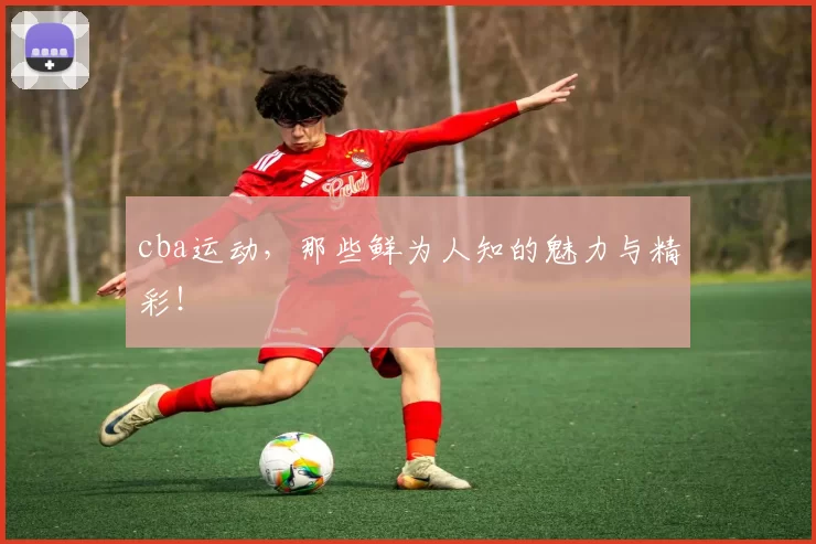 cba运动，那些鲜为人知的魅力与精彩！