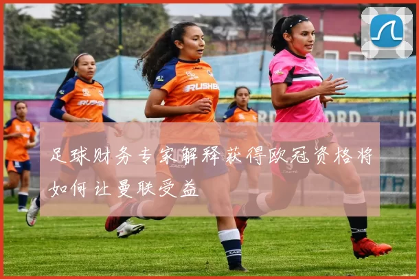 足球财务专家解释获得欧冠资格将如何让曼联受益